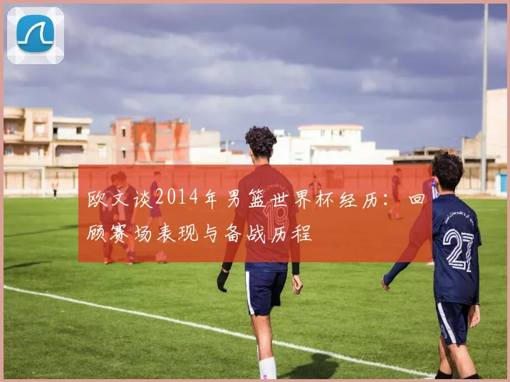 欧文谈2014年男篮世界杯经历：回顾赛场表现与备战历程
