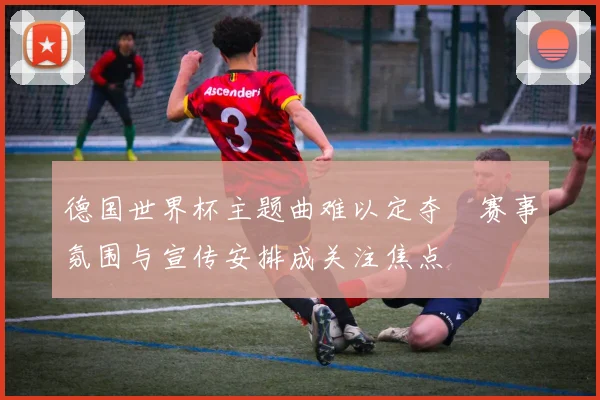 德国世界杯主题曲难以定夺　赛事氛围与宣传安排成关注焦点