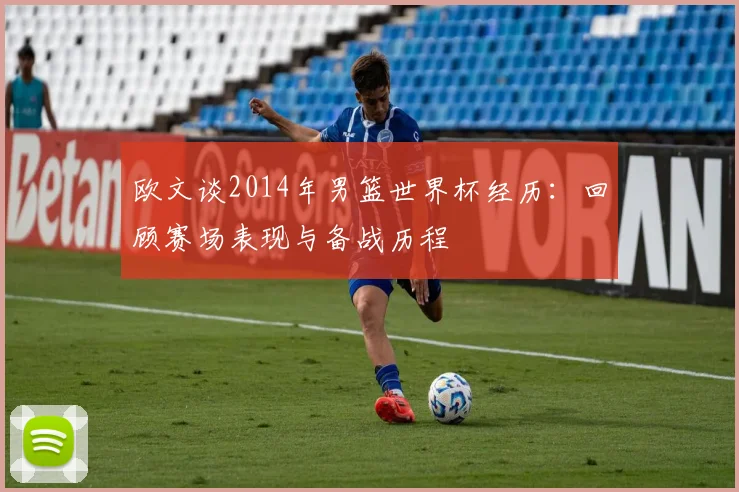欧文谈2014年男篮世界杯经历:回顾赛场表现与备战历程