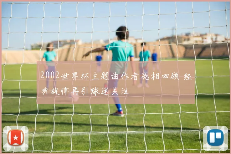 2002世界杯主题曲作者亮相回顾 经典旋律再引球迷关注