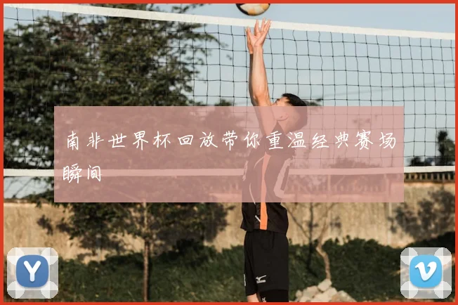 南非世界杯回放带你重温经典赛场瞬间