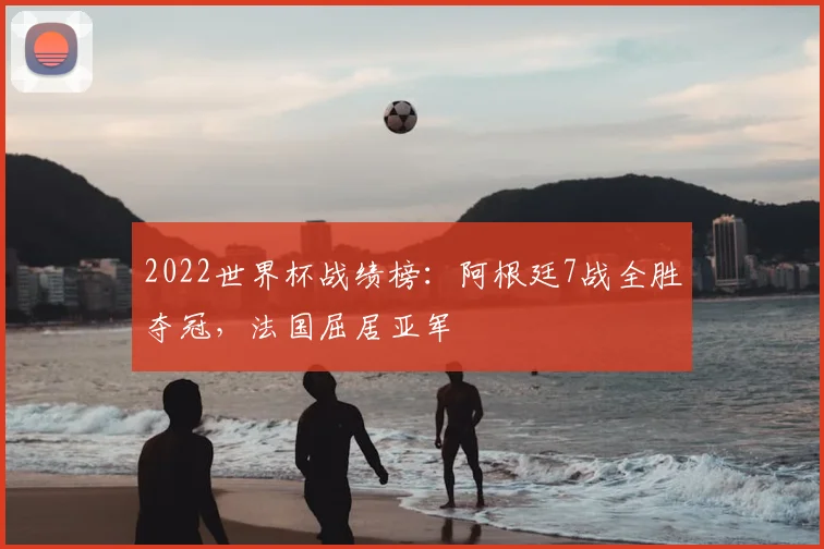 2022世界杯战绩榜：阿根廷7战全胜夺冠，法国屈居亚军